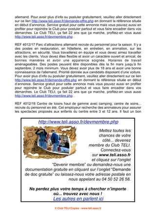 allemand. Pour avoir plus d’info ou postuler gratuitement, veuillez aller directement
sur ce lien http://www.teli.asso.fr/demande-offre.php en donnant la référence située
en début d’annonce. Service gratuit pour cette annonce mais vous pouvez aussi en
profiter pour rejoindre le Club pour postuler partout et vous faire encadrer dans vos
démarches. Le Club TELI, ça fait 22 ans que ça marche, profitez-en vous aussi
http://www.teli.asso.fr/devmembre.php .
REF 4012/17 Parc d’attractions allemand recrute du personnel pour la saison. Il y a
des postes en restauration, en hôtellerie, en entretien, en animation, sur les
attractions, en sécurité. Vous travaillerez en équipe et vous devez aimez travailler
avec les clients. Vous devez êtes flexible et avoir un caractère ouvert et amical, de
bonnes manières et avoir une apparence soignée. Horaires de travail
aménageables. Des postes peuvent être disponibles dès la fin mars jusqu’à fin
septembre, 2 mois minimum. Vous devez avoir plus de 18 ans et avoir une bonne
connaissance de l'allemand. Priorité donnée aux candidats disposant d’une voiture.
Pour avoir plus d’info ou postuler gratuitement, veuillez aller directement sur ce lien
http://www.teli.asso.fr/demande-offre.php en donnant la référence située en début
d’annonce. Service gratuit pour cette annonce mais vous pouvez aussi en profiter
pour rejoindre le Club pour postuler partout et vous faire encadrer dans vos
démarches. Le Club TELI, ça fait 22 ans que ça marche, profitez-en vous aussi
http://www.teli.asso.fr/devmembre.php .
REF 4012/18 Centre de loisirs haut de gamme avec camping, centre de soins...
recrute du personnel en été. Cet employeur recherche des animateurs pour assurer
les spectacles proposés aux enfants du centre entre 3 et 12 ans. Il faut un bon

http://www.teli.asso.fr/devmembre.php
Mettez toutes les
chances de votre
côté... devenez
membre du Club TELI.
Connectez-vous
sur www.teli.asso.fr
et cliquez sur l’onglet
“Devenir membre” ou demandez-nous une
documentation gratuite en cliquant sur l’onglet “Demande
de doc gratuite” ou laissez-nous votre adresse postale en
nous appelant au 04 50 52 26 58.
Ne perdez plus votre temps à chercher n’importe
où... trouvez avec nous !

Les autres en parlent ici
© Club TELI Copies - www.teli.asso.fr

 