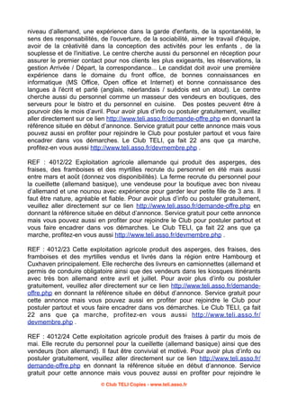 niveau d’allemand, une expérience dans la garde d'enfants, de la spontanéité, le
sens des responsabilités, de l'ouverture, de la sociabilité, aimer le travail d'équipe,
avoir de la créativité dans la conception des activités pour les enfants , de la
souplesse et de l'initiative. Le centre cherche aussi du personnel en réception pour
assurer le premier contact pour nos clients les plus exigeants, les réservations, la
gestion Arrivée / Départ, la correspondance... Le candidat doit avoir une première
expérience dans le domaine du front office, de bonnes connaissances en
informatique (MS Office, Open office et Internet) et bonne connaissance des
langues à l'écrit et parlé (anglais, néerlandais / suédois est un atout). Le centre
cherche aussi du personnel comme un masseur des vendeurs en boutiques, des
serveurs pour le bistro et du personnel en cuisine. Des postes peuvent être à
pourvoir dès le mois d’avril. Pour avoir plus d’info ou postuler gratuitement, veuillez
aller directement sur ce lien http://www.teli.asso.fr/demande-offre.php en donnant la
référence située en début d’annonce. Service gratuit pour cette annonce mais vous
pouvez aussi en profiter pour rejoindre le Club pour postuler partout et vous faire
encadrer dans vos démarches. Le Club TELI, ça fait 22 ans que ça marche,
profitez-en vous aussi http://www.teli.asso.fr/devmembre.php .
REF : 4012/22 Exploitation agricole allemande qui produit des asperges, des
fraises, des framboises et des myrtilles recrute du personnel en été mais aussi
entre mars et août (donnez vos disponibilités). La ferme recrute du personnel pour
la cueillette (allemand basique), une vendeuse pour la boutique avec bon niveau
d’allemand et une nounou avec expérience pour garder leur petite fille de 3 ans. Il
faut être nature, agréable et fiable. Pour avoir plus d’info ou postuler gratuitement,
veuillez aller directement sur ce lien http://www.teli.asso.fr/demande-offre.php en
donnant la référence située en début d’annonce. Service gratuit pour cette annonce
mais vous pouvez aussi en profiter pour rejoindre le Club pour postuler partout et
vous faire encadrer dans vos démarches. Le Club TELI, ça fait 22 ans que ça
marche, profitez-en vous aussi http://www.teli.asso.fr/devmembre.php .
REF : 4012/23 Cette exploitation agricole produit des asperges, des fraises, des
framboises et des myrtilles vendus et livrés dans la région entre Hambourg et
Cuxhaven principalement. Elle recherche des livreurs en camionnettes (allemand et
permis de conduire obligatoire ainsi que des vendeurs dans les kiosques itinérants
avec très bon allemand entre avril et juillet. Pour avoir plus d’info ou postuler
gratuitement, veuillez aller directement sur ce lien http://www.teli.asso.fr/demandeoffre.php en donnant la référence située en début d’annonce. Service gratuit pour
cette annonce mais vous pouvez aussi en profiter pour rejoindre le Club pour
postuler partout et vous faire encadrer dans vos démarches. Le Club TELI, ça fait
22 ans que ça marche, profitez-en vous aussi http://www.teli.asso.fr/
devmembre.php .
REF : 4012/24 Cette exploitation agricole produit des fraises à partir du mois de
mai. Elle recrute du personnel pour la cueillette (allemand basique) ainsi que des
vendeurs (bon allemand). Il faut être convivial et motivé. Pour avoir plus d’info ou
postuler gratuitement, veuillez aller directement sur ce lien http://www.teli.asso.fr/
demande-offre.php en donnant la référence située en début d’annonce. Service
gratuit pour cette annonce mais vous pouvez aussi en profiter pour rejoindre le
© Club TELI Copies - www.teli.asso.fr

 