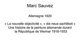 Marc Sauvez
Allemagne 1920
« La nouvelle objectivité », « die neue sachlikeit »
Une histoire de la peinture allemande durant
la République de Weimar 1918-1933
 