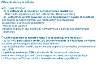 Eléments d’analyse critique :
 G. Grosz témoigne :
- de la violence de la répression de l’insurrection spartakiste :
1200 morts, assassinats de Karl Liebknecht et Rosa Luxemburg
- de la déchirure qu’elle provoque au sein du mouvement ouvrier et socialiste
Les dessins de Grosz montrent une radicalisation des oppositions
-ressentiment des anciens combattants
- montée de la violence
-influence de plus en plus grande du Kominterm sur la pensée des communistes
allemands
 Cette opposition se renforce jusqu’à la seconde guerre mondiale :
- du fait de la participation du SPD au gouvernement de la République de Weimar
aux côtés des catholiques (Zentrum) et des libéraux.
- de la bolchevisation du KPD qui est de plus en plus sous l’influence du Kominterm et
de l’URSS.
La politique sociale du SPD ( journée de 8h, conventions collectives,
assurance chômage..) ne suffit pas à endiguer la crise économique et politique.
La République de Weimar doit faire faire à de nouvelles oppositions.
 