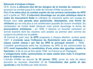 Eléments d’analyse critique
 G. Grosz a dénoncé très tôt les dangers de la montée du nazisme et a
poursuivi ce combat jusqu’à la veille de l’arrivée d’Hitler au pouvoir.
Mais il ne mène plus ce combat auprès de ces anciens camarades du KPD
qu’il a quitté en 1923. Il intervient davantage sur un plan artistique dans le
cadre du mouvement Dada et s’éloigne du marxisme après son voyage en
Russie pour une pensée plus pessimiste, désespérée, une forme de
nihilisme qui ne croit plus à une amélioration possible de l’avenir immédiat. Sa
contestation de l’ordre établi demeure mais prend davantage la forme de
provocations artistiques : en 1930, il dessine un boucher caressant un
animal écorché dont les viscères sont posées au premier plan comme les
couleurs du peintre sur la palette.
 Comme le parti nazi, le KPD progresse à chaque élection, surtout après
1927. Il s’oriente sous l’influence du Kominterm vers une politique «
classe contre classe » qui fait du SPD le principal ennemi. ( 1928)
L’hostilité grandissante entre les socialistes du SPD et les communistes du
KPD rend impossible la constitution d’une union des gauches contre le
fascisme ( à de ce qui se fera après 1934 en France ou en 'Espagne).
L’antagonisme entre communistes et nazis existe bien mais il s’exprime
dans la violence de rue.
L’arrivée d’Hitler au pouvoir le 30 janvier 1933, suivie du vote de pleins
pouvoirs au nouveau chancelier et de l’interdiction des partis et des
syndicats a été facilitée par cette division.
 