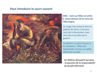 18
1944 : Caïn ou Hitler en enfer.
G. Grosz témoin de la ruine de
l’Allemagne.
Pour introduire le cours suivant
Le rouge très présent dans la
palette de Grosz n’est plus
celui de la Révolution mais
celui des incendies de la
guerre.
Le peintre n’a plus recours à
la caricature : Hitler est
représenté comme un soldat
allemand accablé.
Un tableau désespéré qui pose
la question de la responsabilité
du peuple allemand.
 
