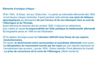 Eléments d’analyse critique :
 En 1944, G.Grosz est aux Etats-Unis : il a perdu sa nationalité allemande dès 1933
et est devenu citoyen américain. Il peint pendant cette période une série de tableaux
apocalyptiques qui témoignent de son horreur et de son désespoir face au sort de
l’Allemagne et de l’Europe.
Ayant dénoncé le nazisme dès les années 1920, il retrouve sa véhémence
pour mettre en cause la responsabilité de l’élite politique et intellectuelle allemande
Sa biographie parue en 1946 en est l’illustration.
 Ce tableau témoigne aussi de l’abandon définitif chez Grosz de ses espoirs
révolutionnaires.
En cause, le déchirement entre communistes et socialistes allemands mais aussi :
-La décapitation du mouvement ouvrier par les nazis par une violente répression et
l’encadrement des ouvriers. ( janvier 1934 : Grève interdite- Front allemand du travail)
- La prise de conscience de la ruine de l’Allemagne ( Berlin année 0)
 
