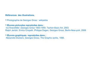 Références des illustrations.
 Photographie de Georges Grosz : wikipédia
 Œuvres picturales reproduites dans :
Ivo Kranzfeller ,Georges Grosz 1893-1959, Tachen Basic Art, 2003
Ralph Jentsh, Enrico Crispelti ,Philippe Dagen, Georges Grosz, Berlin-New-york, 2008
 Œuvres graphiques reproduites dans :
Alexandre Dückers, Georges Grosz, The Graphic works, 1996.
 