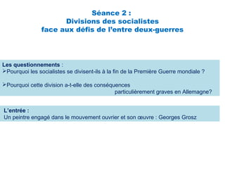 Séance 2 :
Divisions des socialistes
face aux défis de l’entre deux-guerres
Les questionnements :
Pourquoi les socialistes se divisent-ils à la fin de la Première Guerre mondiale ?
Pourquoi cette division a-t-elle des conséquences
particulièrement graves en Allemagne?
L’entrée :
Un peintre engagé dans le mouvement ouvrier et son œuvre : Georges Grosz
 