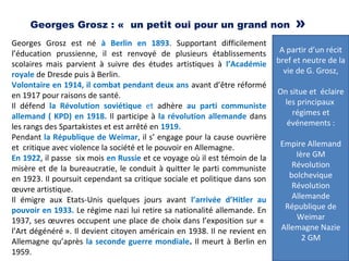 Georges Grosz : «  un petit oui pour un grand non »
Georges Grosz est né à Berlin en 1893. Supportant difficilement
l’éducation prussienne, il est renvoyé de plusieurs établissements
scolaires mais parvient à suivre des études artistiques à l’Académie
royale de Dresde puis à Berlin.
Volontaire en 1914, il combat pendant deux ans avant d’être réformé
en 1917 pour raisons de santé.
Il défend la Révolution soviétique et adhère au parti communiste
allemand ( KPD) en 1918. Il participe à la révolution allemande dans
les rangs des Spartakistes et est arrêté en 1919.
Pendant la République de Weimar, il s’ engage pour la cause ouvrière
et critique avec violence la société et le pouvoir en Allemagne.
En 1922, il passe six mois en Russie et ce voyage où il est témoin de la
misère et de la bureaucratie, le conduit à quitter le parti communiste
en 1923. Il poursuit cependant sa critique sociale et politique dans son
œuvre artistique.
Il émigre aux Etats-Unis quelques jours avant l’arrivée d’Hitler au
pouvoir en 1933. Le régime nazi lui retire sa nationalité allemande. En
1937, ses œuvres occupent une place de choix dans l’exposition sur «
l’Art dégénéré ». Il devient citoyen américain en 1938. Il ne revient en
Allemagne qu’après la seconde guerre mondiale. Il meurt à Berlin en
1959.
A partir d’un récit
bref et neutre de la
vie de G. Grosz,
On situe et éclaire
les principaux
régimes et
événements :
Empire Allemand
Ière GM
Révolution
bolchevique
Révolution
Allemande
République de
Weimar
Allemagne Nazie
2 GM
 