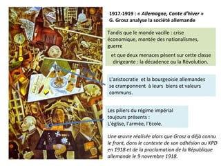 1917-1919 : « Allemagne, Conte d’hiver »
G. Grosz analyse la société allemande
L’aristocratie et la bourgeoisie allemandes
se cramponnent à leurs biens et valeurs
communs.
Tandis que le monde vacille : crise
économique, montée des nationalismes,
guerre
Les piliers du régime impérial
toujours présents :
L’église, l’armée, l’Ecole.
et que deux menaces pèsent sur cette classe
dirigeante : la décadence ou la Révolution.
Une œuvre réalisée alors que Grosz a déjà connu
le front, dans le contexte de son adhésion au KPD
en 1918 et de la proclamation de la République
allemande le 9 novembre 1918.
 