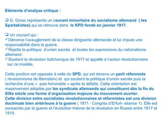 Eléments d’analyse critique :
 G. Grosz représente un courant minoritaire du socialisme allemand ( les
Spartakistes) qui se retrouve dans le KPD fondé en janvier 1917.
 Un courant qui :
Dénonce l’aveuglement de la classe dirigeante allemande et lui impute une
responsabilité dans la guerre.
Rejette la politique d’union sacrée et toutes les expressions du nationalisme
allemand.
Soutient la révolution bolchevique de 1917 et appelle à l’action révolutionnaire
sur ce modèle.
Cette position est opposée à celle du SPD, qui est devenu un parti réformiste
( révisionnisme de Bernstein) et qui soutient la politique d’union sacrée puis la
recherche d’une « paix honorable » après la défaite. Cette orientation est
massivement adoptée par les syndicats allemands qui constituent dès la fin du
XIXe siècle une forme d’organisation majeure du mouvement ouvrier.
Cette division entre socialistes révolutionnaires et réformistes est une division
doctrinale bien antérieure à la guerre ( 1871 : Congrès d’Erfurt- séance 1). Elle est
consacrée par la guerre et l’évolution interne de la révolution en Russie entre 1917 et
1919.
 