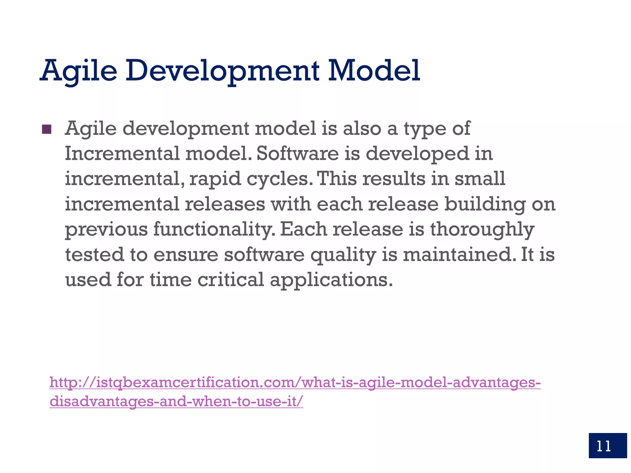 Agile Development Model
n Agile development model is also a type of
Incremental model. Software is developed in
incremental, rapid cycles.This results in small
incremental releases with each release building on
previous functionality. Each release is thoroughly
tested to ensure software quality is maintained. It is
used for time critical applications.
11
http://istqbexamcertification.com/what-is-agile-model-advantages-
disadvantages-and-when-to-use-it/
 