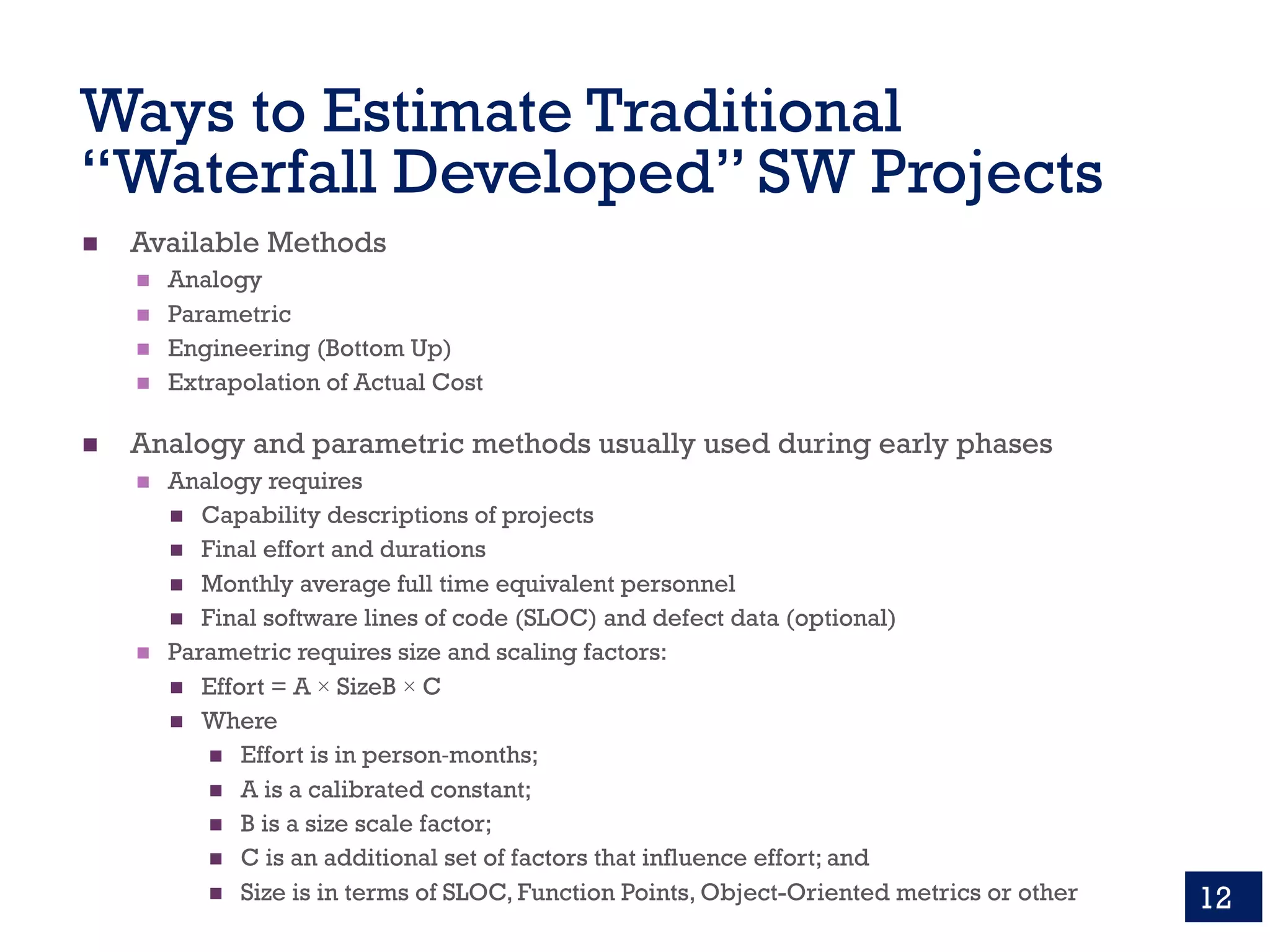 Ways to Estimate Traditional
“Waterfall Developed” SW Projects
n Available Methods
n Analogy
n Parametric
n Engineering (Bottom Up)
n Extrapolation of Actual Cost
n Analogy and parametric methods usually used during early phases
n Analogy requires
n Capability descriptions of projects
n Final effort and durations
n Monthly average full time equivalent personnel
n Final software lines of code (SLOC) and defect data (optional)
n Parametric requires size and scaling factors:
n Effort = A × SizeB × C
n Where
n Effort is in person-months;
n A is a calibrated constant;
n B is a size scale factor;
n C is an additional set of factors that influence effort; and
n Size is in terms of SLOC, Function Points, Object-Oriented metrics or other 12
 