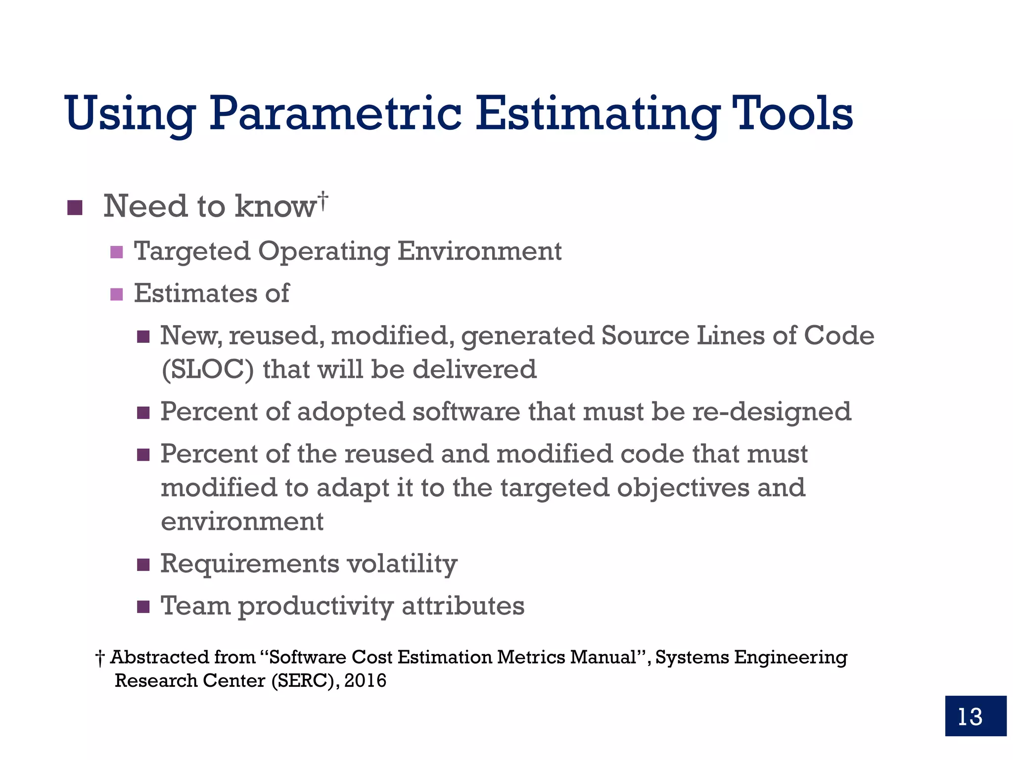 Using Parametric Estimating Tools
n Need to know†
n Targeted Operating Environment
n Estimates of
n New, reused, modified, generated Source Lines of Code
(SLOC) that will be delivered
n Percent of adopted software that must be re-designed
n Percent of the reused and modified code that must
modified to adapt it to the targeted objectives and
environment
n Requirements volatility
n Team productivity attributes
13
† Abstracted from “Software Cost Estimation Metrics Manual”, Systems Engineering
Research Center (SERC), 2016
 