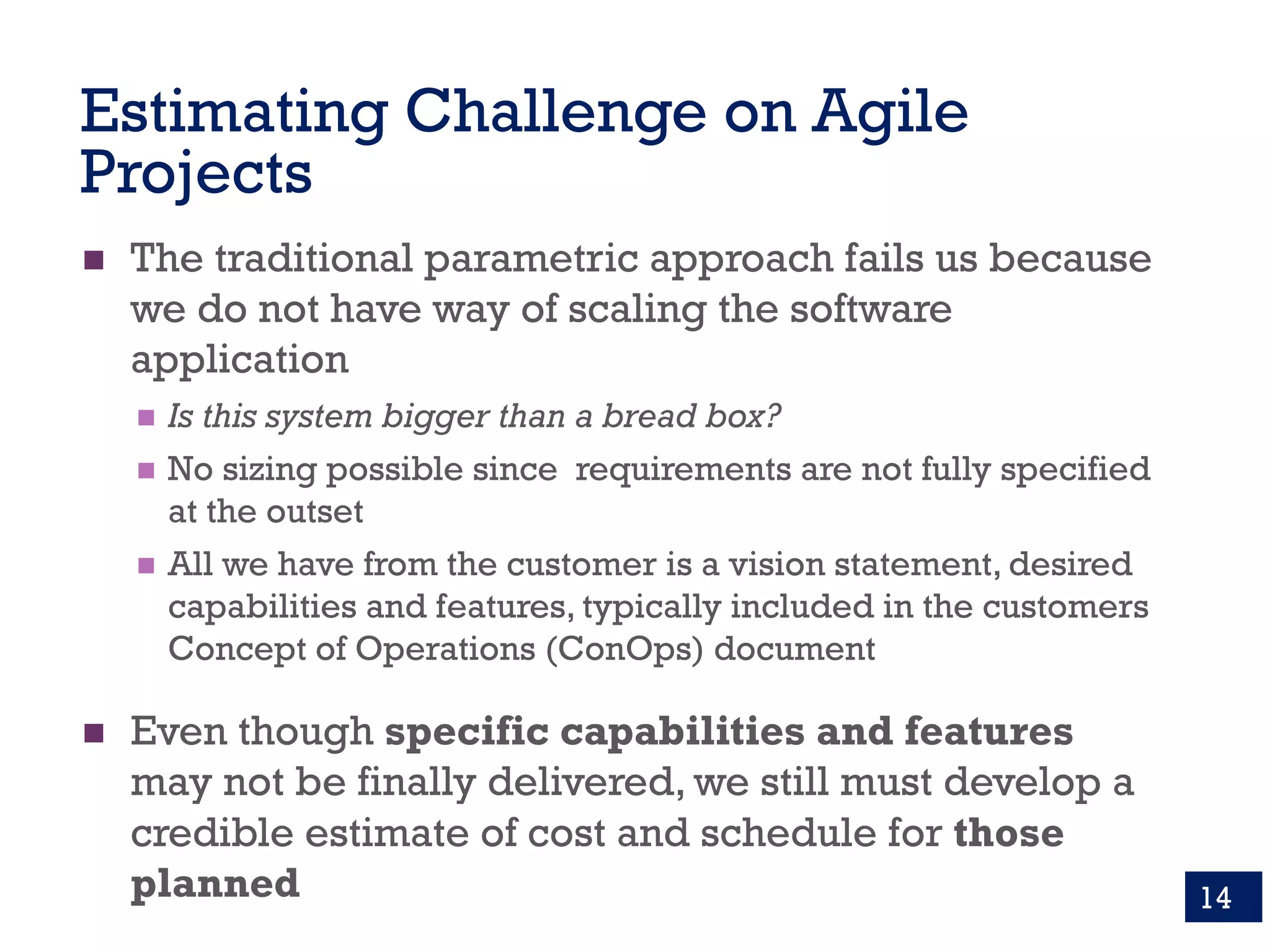Estimating Challenge on Agile
Projects
n The traditional parametric approach fails us because
we do not have way of scaling the software
application
n Is this system bigger than a bread box?
n No sizing possible since requirements are not fully specified
at the outset
n All we have from the customer is a vision statement, desired
capabilities and features, typically included in the customers
Concept of Operations (ConOps) document
n Even though specific capabilities and features
may not be finally delivered, we still must develop a
credible estimate of cost and schedule for those
planned 14
 