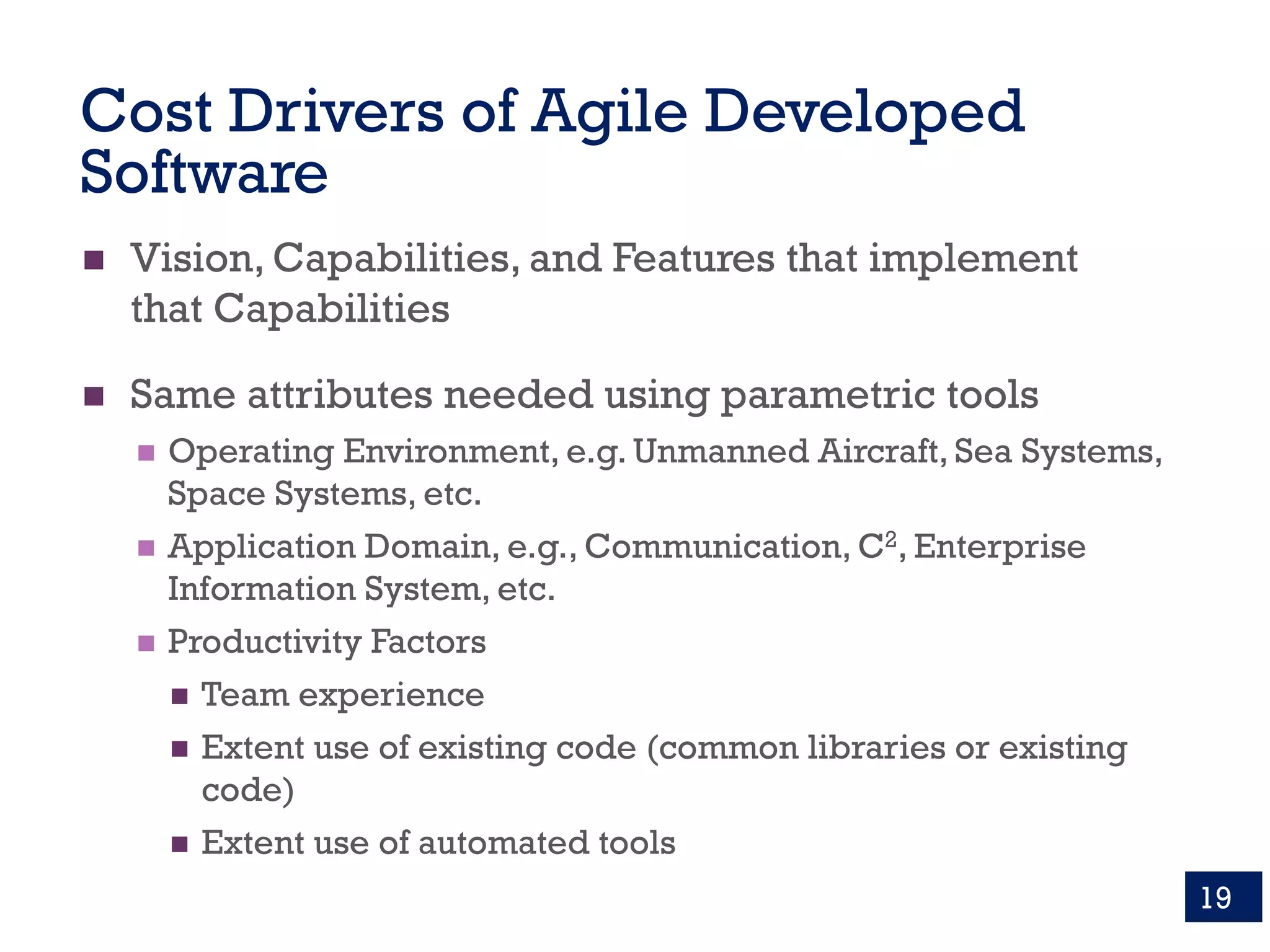 Cost Drivers of Agile Developed
Software
n Vision, Capabilities, and Features that implement
that Capabilities
n Same attributes needed using parametric tools
n Operating Environment, e.g. Unmanned Aircraft, Sea Systems,
Space Systems, etc.
n Application Domain, e.g., Communication, C2, Enterprise
Information System, etc.
n Productivity Factors
n Team experience
n Extent use of existing code (common libraries or existing
code)
n Extent use of automated tools
19
 