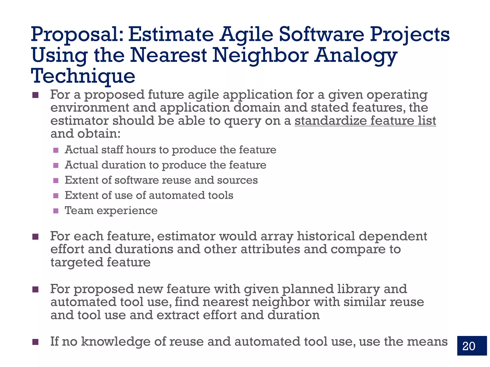 Proposal: Estimate Agile Software Projects
Using the Nearest Neighbor Analogy
Technique
n For a proposed future agile application for a given operating
environment and application domain and stated features, the
estimator should be able to query on a standardize feature list
and obtain:
n Actual staff hours to produce the feature
n Actual duration to produce the feature
n Extent of software reuse and sources
n Extent of use of automated tools
n Team experience
n For each feature, estimator would array historical dependent
effort and durations and other attributes and compare to
targeted feature
n For proposed new feature with given planned library and
automated tool use, find nearest neighbor with similar reuse
and tool use and extract effort and duration
n If no knowledge of reuse and automated tool use, use the means 20
 