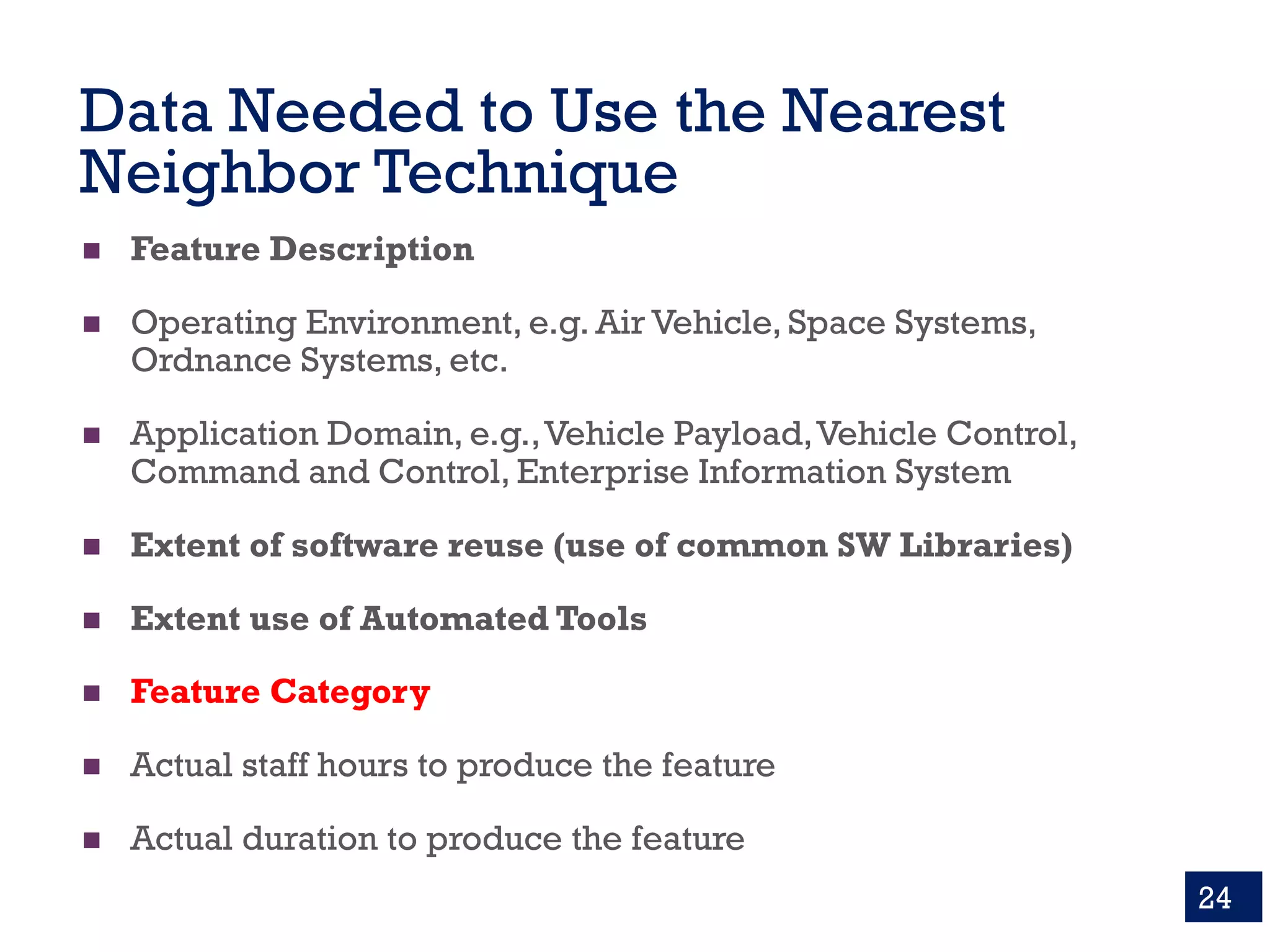 Data Needed to Use the Nearest
Neighbor Technique
n Feature Description
n Operating Environment, e.g. Air Vehicle, Space Systems,
Ordnance Systems, etc.
n Application Domain, e.g.,Vehicle Payload,Vehicle Control,
Command and Control, Enterprise Information System
n Extent of software reuse (use of common SW Libraries)
n Extent use of Automated Tools
n Feature Category
n Actual staff hours to produce the feature
n Actual duration to produce the feature
24
 