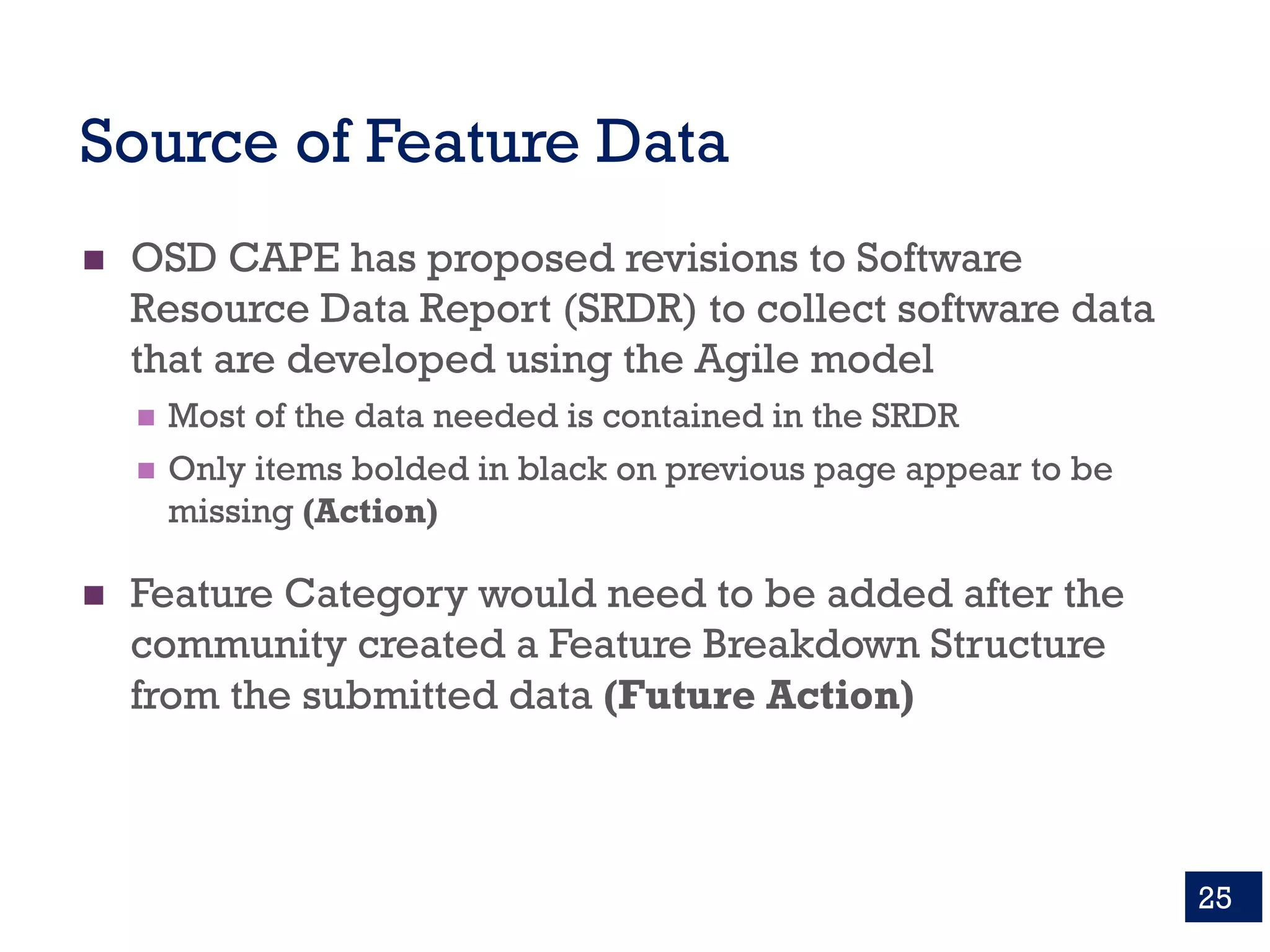 Source of Feature Data
n OSD CAPE has proposed revisions to Software
Resource Data Report (SRDR) to collect software data
that are developed using the Agile model
n Most of the data needed is contained in the SRDR
n Only items bolded in black on previous page appear to be
missing (Action)
n Feature Category would need to be added after the
community created a Feature Breakdown Structure
from the submitted data (Future Action)
25
 