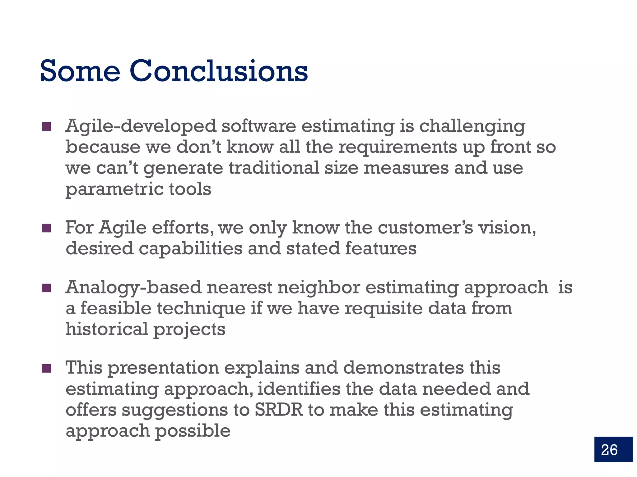 Some Conclusions
n Agile-developed software estimating is challenging
because we don’t know all the requirements up front so
we can’t generate traditional size measures and use
parametric tools
n For Agile efforts, we only know the customer’s vision,
desired capabilities and stated features
n Analogy-based nearest neighbor estimating approach is
a feasible technique if we have requisite data from
historical projects
n This presentation explains and demonstrates this
estimating approach, identifies the data needed and
offers suggestions to SRDR to make this estimating
approach possible
26
 