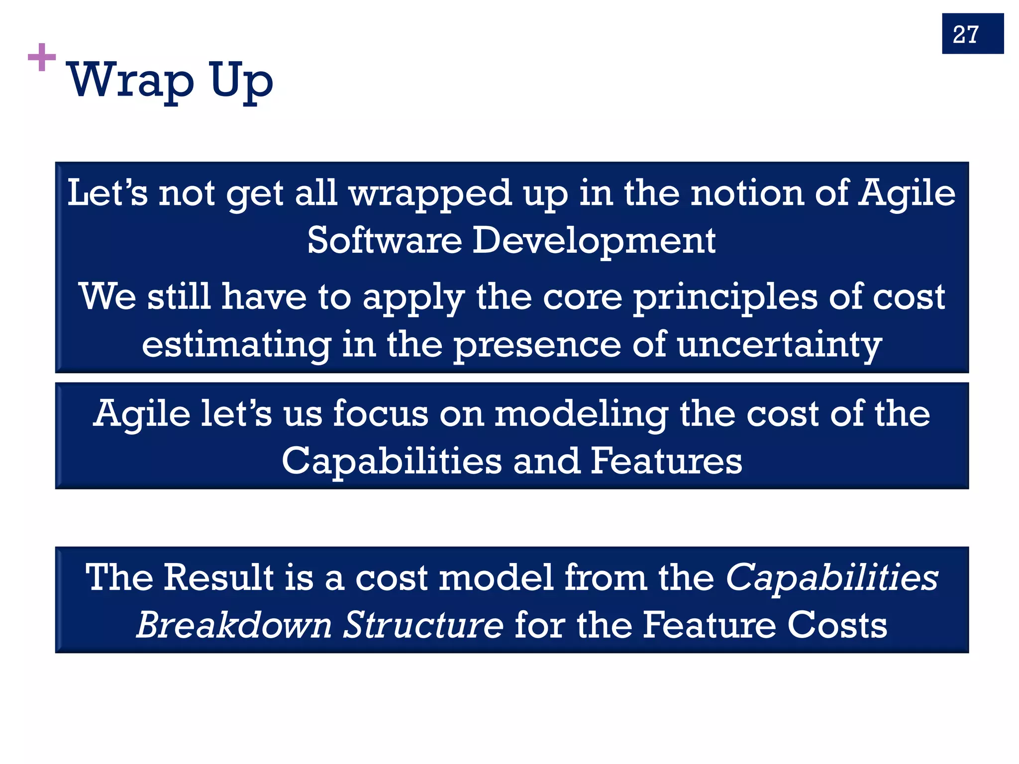 +Wrap Up
27
Let’s not get all wrapped up in the notion of Agile
Software Development
We still have to apply the core principles of cost
estimating in the presence of uncertainty
Agile let’s us focus on modeling the cost of the
Capabilities and Features
The Result is a cost model from the Capabilities
Breakdown Structure for the Feature Costs
 
