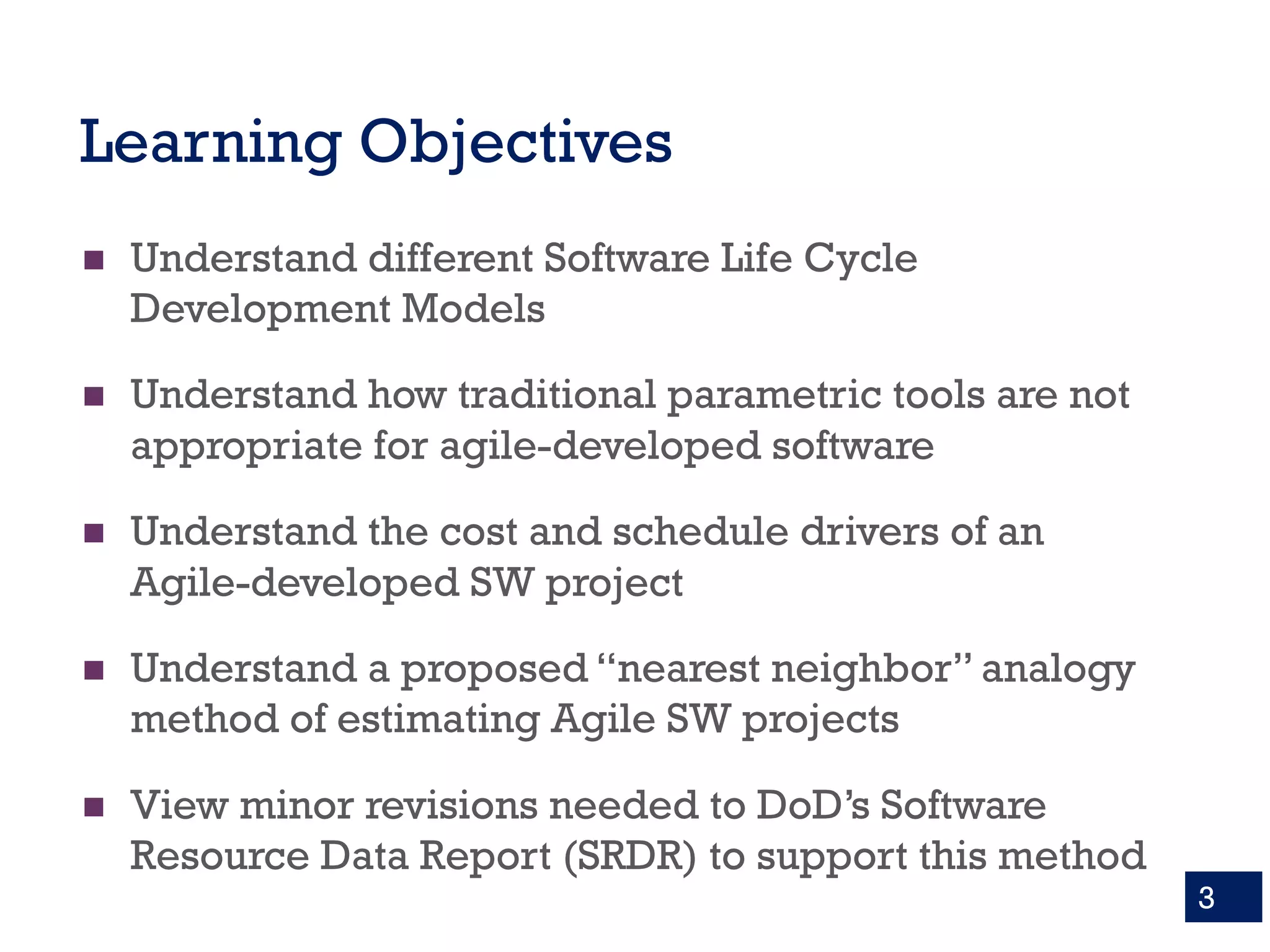 Learning Objectives
n Understand different Software Life Cycle
Development Models
n Understand how traditional parametric tools are not
appropriate for agile-developed software
n Understand the cost and schedule drivers of an
Agile-developed SW project
n Understand a proposed “nearest neighbor” analogy
method of estimating Agile SW projects
n View minor revisions needed to DoD’s Software
Resource Data Report (SRDR) to support this method
3
 