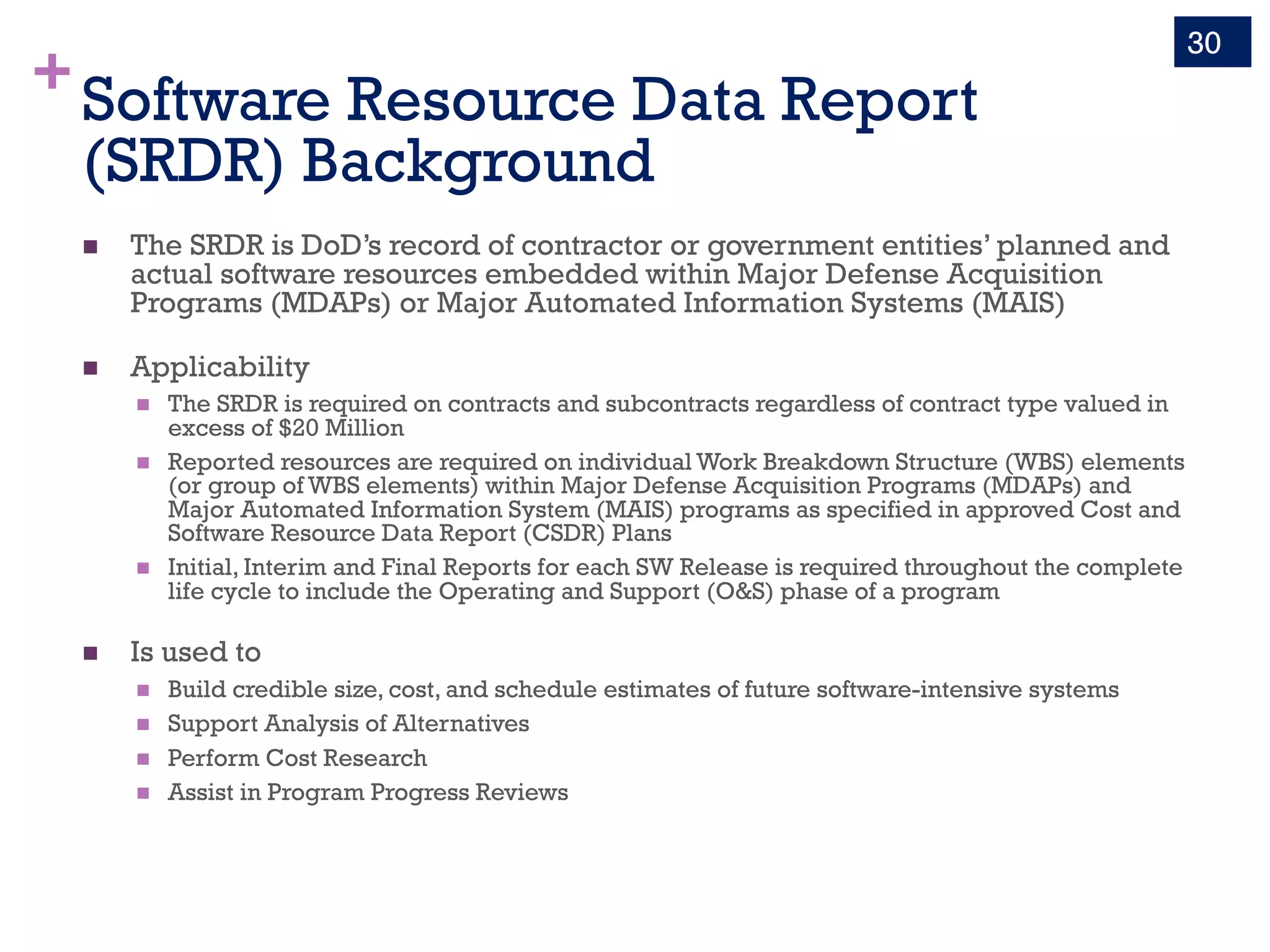 +Software Resource Data Report
(SRDR) Background
n The SRDR is DoD’s record of contractor or government entities’ planned and
actual software resources embedded within Major Defense Acquisition
Programs (MDAPs) or Major Automated Information Systems (MAIS)
n Applicability
n The SRDR is required on contracts and subcontracts regardless of contract type valued in
excess of $20 Million
n Reported resources are required on individual Work Breakdown Structure (WBS) elements
(or group of WBS elements) within Major Defense Acquisition Programs (MDAPs) and
Major Automated Information System (MAIS) programs as specified in approved Cost and
Software Resource Data Report (CSDR) Plans
n Initial, Interim and Final Reports for each SW Release is required throughout the complete
life cycle to include the Operating and Support (O&S) phase of a program
n Is used to
n Build credible size, cost, and schedule estimates of future software-intensive systems
n Support Analysis of Alternatives
n Perform Cost Research
n Assist in Program Progress Reviews
30
 