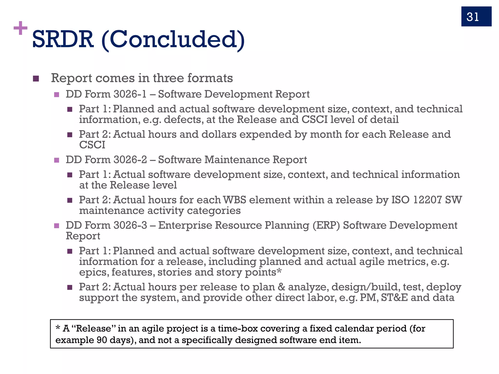 +SRDR (Concluded)
n Report comes in three formats
n DD Form 3026-1 – Software Development Report
n Part 1: Planned and actual software development size, context, and technical
information, e.g. defects, at the Release and CSCI level of detail
n Part 2: Actual hours and dollars expended by month for each Release and
CSCI
n DD Form 3026-2 – Software Maintenance Report
n Part 1: Actual software development size, context, and technical information
at the Release level
n Part 2: Actual hours for each WBS element within a release by ISO 12207 SW
maintenance activity categories
n DD Form 3026-3 – Enterprise Resource Planning (ERP) Software Development
Report
n Part 1: Planned and actual software development size, context, and technical
information for a release, including planned and actual agile metrics, e.g.
epics, features, stories and story points*
n Part 2: Actual hours per release to plan & analyze, design/build, test, deploy
support the system, and provide other direct labor, e.g. PM, ST&E and data
31
* A “Release” in an agile project is a time-box covering a fixed calendar period (for
example 90 days), and not a specifically designed software end item.
 