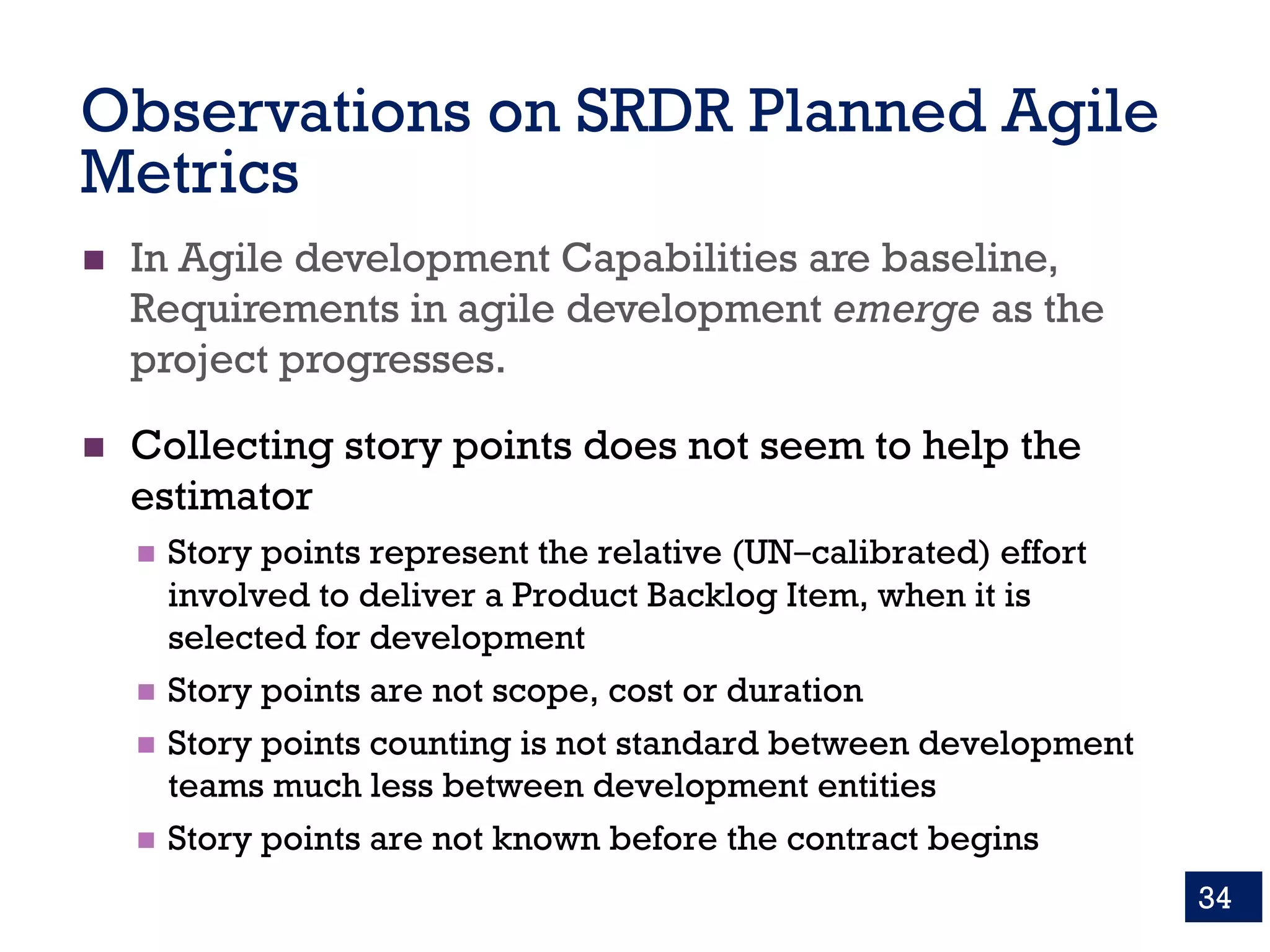 Observations on SRDR Planned Agile
Metrics
n In Agile development Capabilities are baseline,
Requirements in agile development emerge as the
project progresses.
n Collecting story points does not seem to help the
estimator
n Story points represent the relative (UN‒calibrated) effort
involved to deliver a Product Backlog Item, when it is
selected for development
n Story points are not scope, cost or duration
n Story points counting is not standard between development
teams much less between development entities
n Story points are not known before the contract begins
34
 