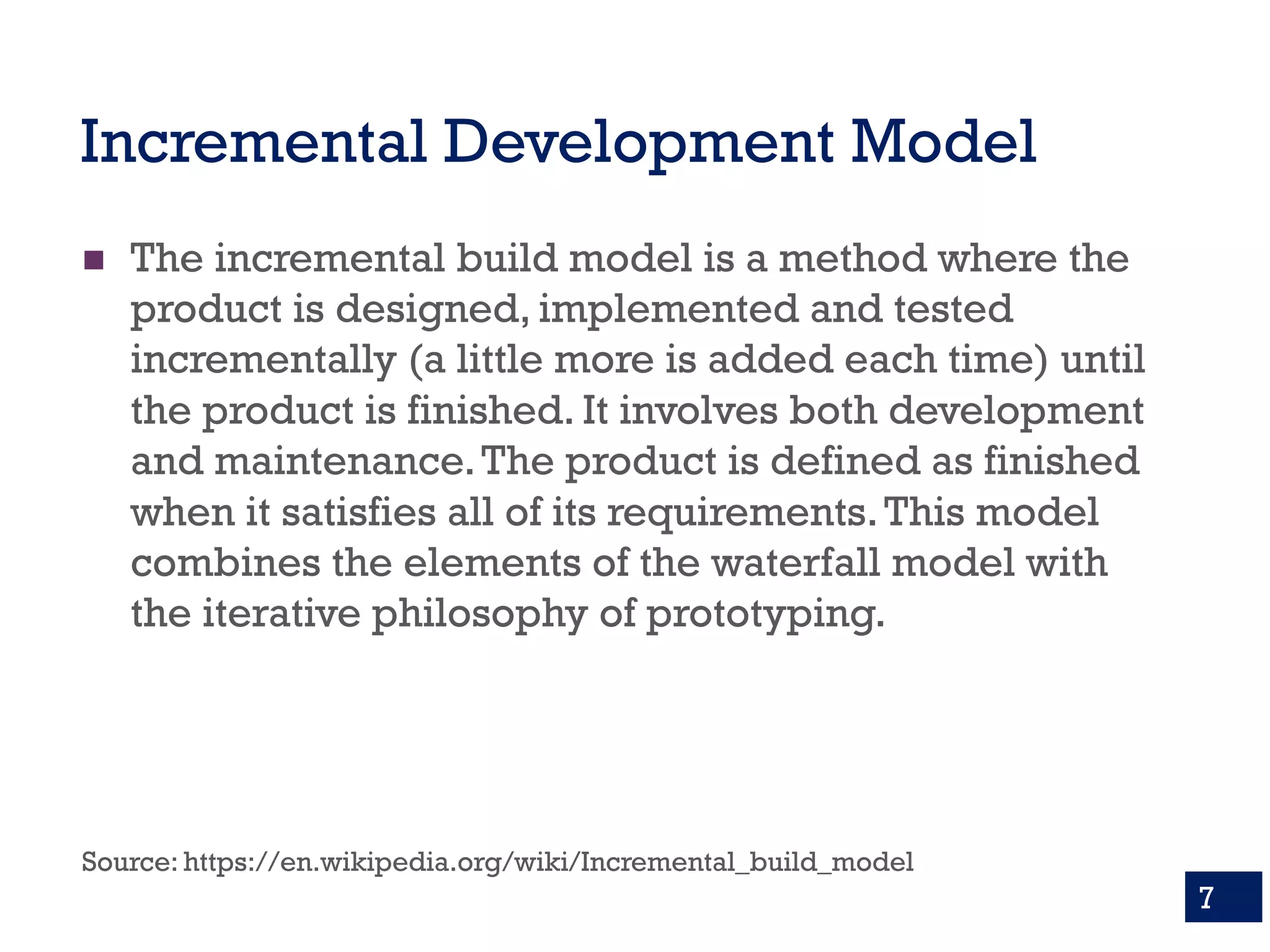 Incremental Development Model
n The incremental build model is a method where the
product is designed, implemented and tested
incrementally (a little more is added each time) until
the product is finished. It involves both development
and maintenance.The product is defined as finished
when it satisfies all of its requirements.This model
combines the elements of the waterfall model with
the iterative philosophy of prototyping.
Source: https://en.wikipedia.org/wiki/Incremental_build_model
7
 