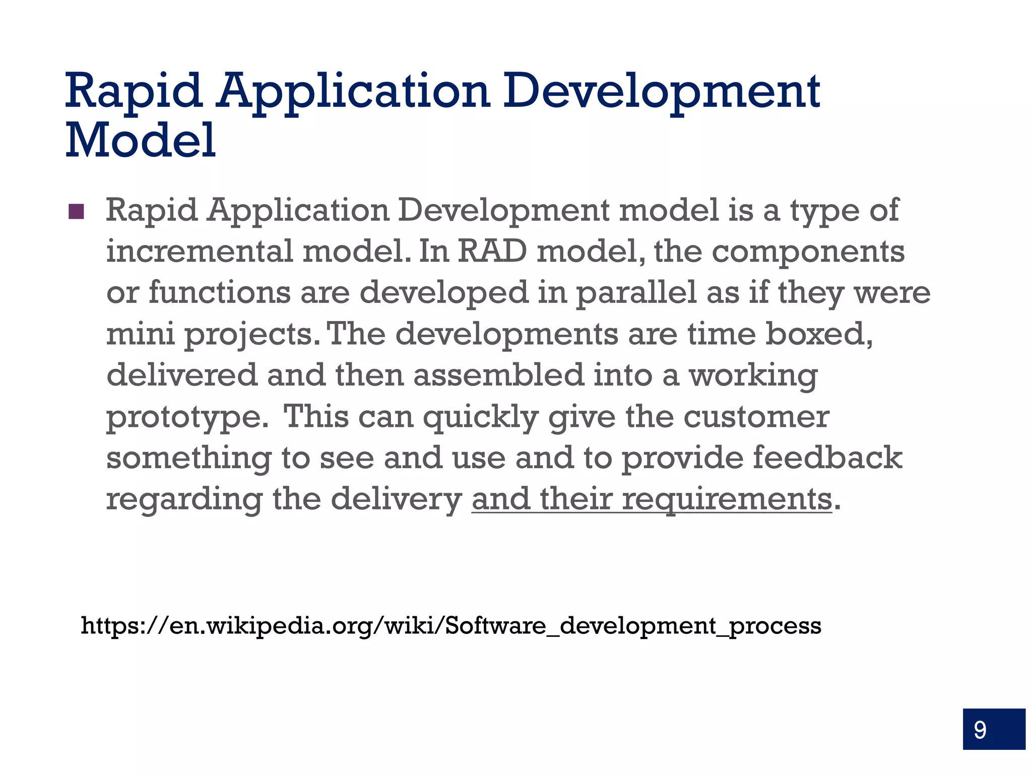 Rapid Application Development
Model
n Rapid Application Development model is a type of
incremental model. In RAD model, the components
or functions are developed in parallel as if they were
mini projects.The developments are time boxed,
delivered and then assembled into a working
prototype. This can quickly give the customer
something to see and use and to provide feedback
regarding the delivery and their requirements.
9
https://en.wikipedia.org/wiki/Software_development_process
 