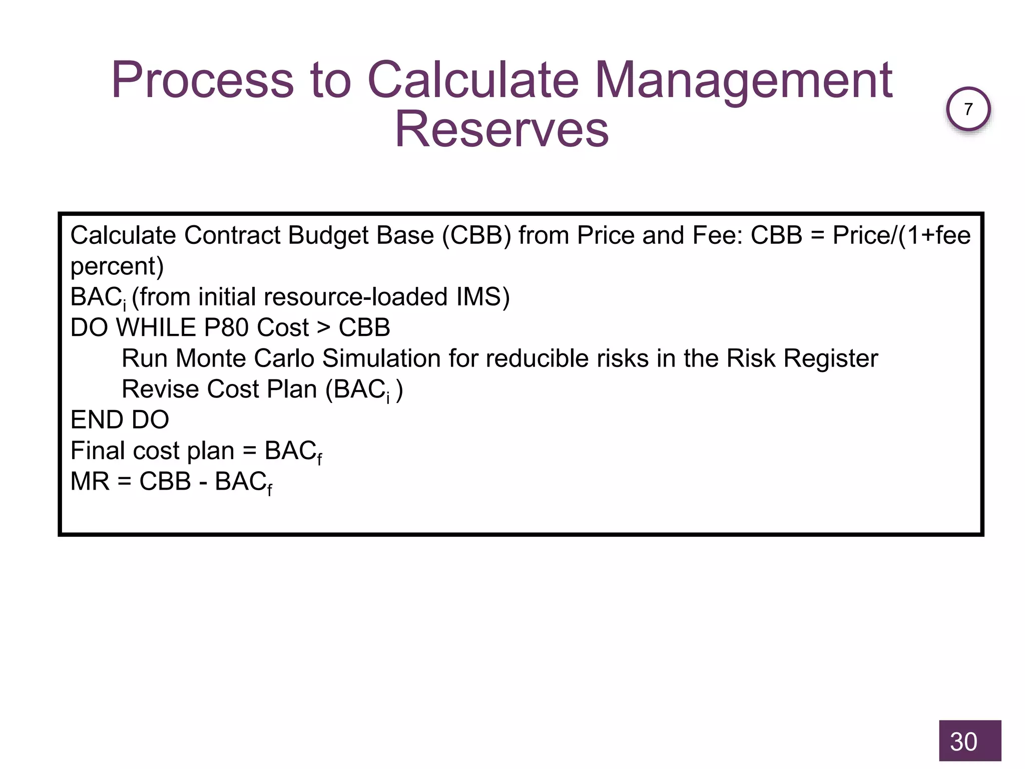 Process to Calculate Management
Reserves
30
Calculate Contract Budget Base (CBB) from Price and Fee: CBB = Price/(1+fee
percent)
BACi (from initial resource-loaded IMS)
DO WHILE P80 Cost > CBB
Run Monte Carlo Simulation for reducible risks in the Risk Register
Revise Cost Plan (BACi )
END DO
Final cost plan = BACf
MR = CBB - BACf
7
 
