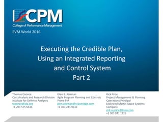 Executing the Credible Plan,
Using an Integrated Reporting
and Control System
Part 2
EVM World 2016
Glen B. Alleman
Agile Program Planning and Controls
Prime PM
glen.alleman@niwotridge.com
+1 303 241 9633
Thomas Coonce
Cost Analysis and Research Division
Institute for Defense Analyses
tcoonce@ida.org
+1 703 575 6634
Rick Price
Project Management & Planning
Operations Principal
Lockheed Martin Space Systems
Company
rick.a.price@lmco.com
+1 303 971 1826
 