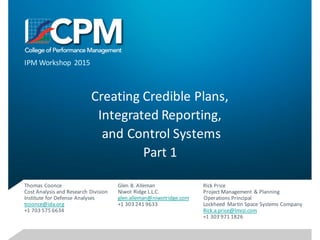 Creating	Credible	Plans,
Integrated	Reporting,
and	Control	Systems
Part	1
Glen	B.	Alleman
Niwot	Ridge	L.L.C.
glen.alleman@niwotridge.com
+1	303	241	9633
IPM	Workshop	 2015
Thomas	Coonce
Cost	Analysis	and	Research	Division
Institute	for	Defense	Analyses
tcoonce@ida.org
+1	703	575	6634
Rick	Price
Project	Management	 &	Planning	
Operations	Principal
Lockheed	 Martin	Space	Systems	Company
Rick.a.price@lmco.com
+1	303	971	1826
 