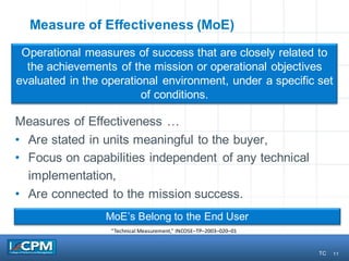 11
Measure of Effectiveness (MoE)
Measures of Effectiveness …
• Are stated in units meaningful to the buyer,
• Focus on capabilities independent of any technical
implementation,
• Are connected to the mission success.
Operational measures of success that are closely related to
the achievements of the mission or operational objectives
evaluated in the operational environment, under a specific set
of conditions.
MoE’s Belong to the End User
“Technical	Measurement,”	INCOSE–TP–2003–020–01
11 TC
 