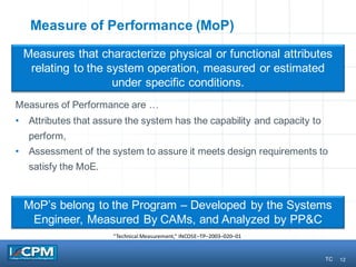 12
Measure of Performance (MoP)
Measures of Performance are …
• Attributes that assure the system has the capability and capacity to
perform,
• Assessment of the system to assure it meets design requirements to
satisfy the MoE.
Measures that characterize physical or functional attributes
relating to the system operation, measured or estimated
under specific conditions.
“Technical	Measurement,”	INCOSE–TP–2003–020–01
MoP’s belong to the Program – Developed by the Systems
Engineer, Measured By CAMs, and Analyzed by PP&C
12 TC
 