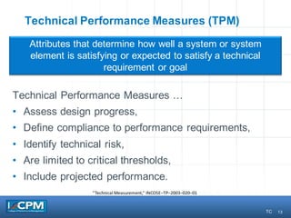 13
Technical Performance Measures (TPM)
Technical Performance Measures …
• Assess design progress,
• Define compliance to performance requirements,
• Identify technical risk,
• Are limited to critical thresholds,
• Include projected performance.
Attributes that determine how well a system or system
element is satisfying or expected to satisfy a technical
requirement or goal
“Technical	Measurement,”	INCOSE–TP–2003–020–01
13 TC
 