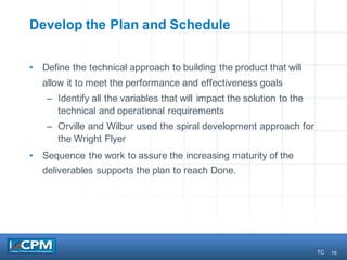 16
Develop the Plan and Schedule
• Define the technical approach to building the product that will
allow it to meet the performance and effectiveness goals
– Identify all the variables that will impact the solution to the
technical and operational requirements
– Orville and Wilbur used the spiral development approach for
the Wright Flyer
• Sequence the work to assure the increasing maturity of the
deliverables supports the plan to reach Done.
TC
 