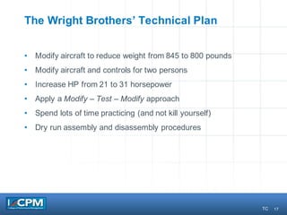 17
The Wright Brothers’ Technical Plan
• Modify aircraft to reduce weight from 845 to 800 pounds
• Modify aircraft and controls for two persons
• Increase HP from 21 to 31 horsepower
• Apply a Modify – Test – Modify approach
• Spend lots of time practicing (and not kill yourself)
• Dry run assembly and disassembly procedures
TC
 