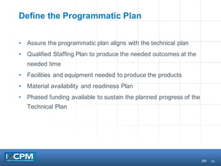 19
Define the Programmatic Plan
• Assure the programmatic plan aligns with the technical plan
• Qualified Staffing Plan to produce the needed outcomes at the
needed time
• Facilities and equipment needed to produce the products
• Material availability and readiness Plan
• Phased funding available to sustain the planned progress of the
Technical Plan
RP
 