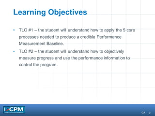 2
Learning Objectives
• TLO #1 – the student will understand how to apply the 5 core
processes needed to produce a credible Performance
Measurement Baseline.
• TLO #2 – the student will understand how to objectively
measure progress and use the performance information to
control the program.
GA
 