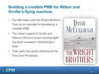 3
Building a credible PMB for Wilbur and
Orville’s flying machine.
• Our talk today uses the Wright Brothers
Flyer as an example for developing a
Credible PMB
• The Urban Legend of Orville and
Wilbur's efforts to invent manned flight
has been revealed in McCullough’s
book.
• Their work has all the attributes of the
Five Core Processes.
GA
 