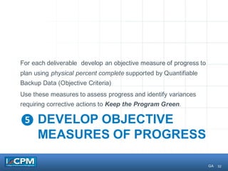 32
❺ DEVELOP OBJECTIVE
MEASURES OF PROGRESS
For each deliverable develop an objective measure of progress to
plan using physical percent complete supported by Quantifiable
Backup Data (Objective Criteria)
Use these measures to assess progress and identify variances
requiring corrective actions to Keep the Program Green.
GA
 