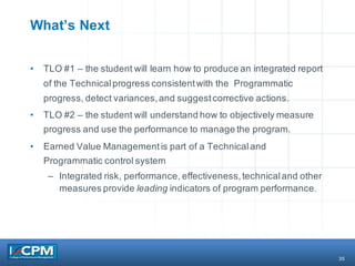 35
What’s Next
• TLO #1 – the student will learn how to produce an integrated report
of the Technicalprogress consistentwith the Programmatic
progress, detect variances,and suggestcorrective actions.
• TLO #2 – the student will understand how to objectively measure
progress and use the performance to manage the program.
• Earned Value Managementis part of a Technicaland
Programmatic control system
– Integrated risk, performance, effectiveness,technicaland other
measures provide leading indicators of program performance.
 