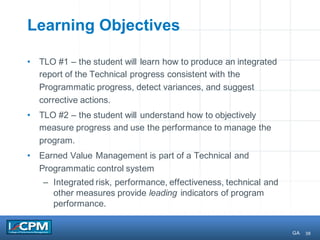 38
Learning Objectives
• TLO #1 – the student will learn how to produce an integrated
report of the Technical progress consistent with the
Programmatic progress, detect variances, and suggest
corrective actions.
• TLO #2 – the student will understand how to objectively
measure progress and use the performance to manage the
program.
• Earned Value Management is part of a Technical and
Programmatic control system
– Integrated risk, performance, effectiveness, technical and
other measures provide leading indicators of program
performance.
GA
 