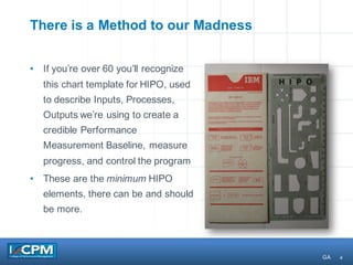 4
There is a Method to our Madness
• If you’re over 60 you’ll recognize
this chart template for HIPO, used
to describe Inputs, Processes,
Outputs we’re using to create a
credible Performance
Measurement Baseline, measure
progress, and control the program
• These are the minimum HIPO
elements, there can be and should
be more.
GA
 