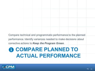 43
❶ COMPARE PLANNED TO
ACTUAL PERFORMANCE
Compare technical and programmatic performance to the planned
performance. Identify variances needed to make decisions about
corrective actions to Keep the Program Green.
TC
 