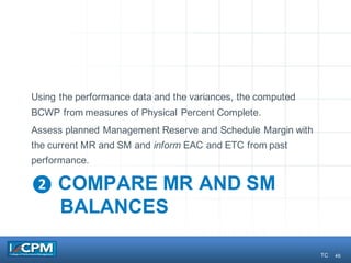 46
❷ COMPARE MR AND SM
BALANCES
Using the performance data and the variances, the computed
BCWP from measures of Physical Percent Complete.
Assess planned Management Reserve and Schedule Margin with
the current MR and SM and inform EAC and ETC from past
performance.
TC
 