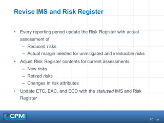 51
Revise IMS and Risk Register
• Every reporting period update the Risk Register with actual
assessment of
– Reduced risks
– Actual margin needed for unmitigated and irreducible risks
• Adjust Risk Register contents for current assessments
– New risks
– Retired risks
– Changes in risk attributes
• Update ETC, EAC, and ECD with the statused IMS and Risk
Register
TC
 