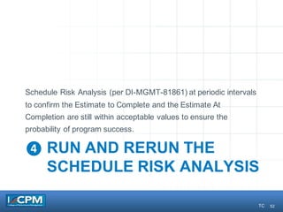 52
❹ RUN AND RERUN THE
SCHEDULE RISK ANALYSIS
Schedule Risk Analysis (per DI-MGMT-81861) at periodic intervals
to confirm the Estimate to Complete and the Estimate At
Completion are still within acceptable values to ensure the
probability of program success.
TC
 
