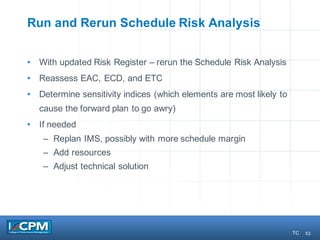53
Run and Rerun Schedule Risk Analysis
• With updated Risk Register – rerun the Schedule Risk Analysis
• Reassess EAC, ECD, and ETC
• Determine sensitivity indices (which elements are most likely to
cause the forward plan to go awry)
• If needed
– Replan IMS, possibly with more schedule margin
– Add resources
– Adjust technical solution
TC
 