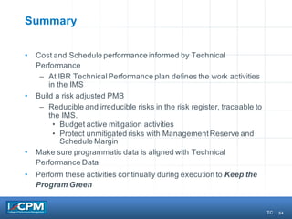 54
Summary
• Cost and Schedule performance informed by Technical
Performance
– At IBR TechnicalPerformance plan defines the work activities
in the IMS
• Build a risk adjusted PMB
– Reducible and irreducible risks in the risk register, traceable to
the IMS.
• Budget active mitigation activities
• Protect unmitigated risks with ManagementReserve and
Schedule Margin
• Make sure programmatic data is aligned with Technical
Performance Data
• Perform these activities continually during execution to Keep the
Program Green
TC
 