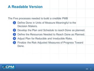 6
A Readable Version
The Five processes needed to build a credible PMB
❶ Define Done in Units of Measure Meaningful to the
Decision Makers.
❷ Develop the Plan and Schedule to reach Done as planned.
❸ Define the Resources Needed to Reach Done as Planned.
❹ Adjust Plan for Reducible and Irreducible Risks.
❺ Finalize the Risk Adjusted Measures of Progress Toward
Done.
GA
 